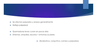  Se afectan parpados y anexos generalmente
 Reflejo palpebral
 Quemaduras leves: curan en pocos dias
 Eritemas, ampollas, escaras + sintomas oculares
 (Esclerotica, conjuntiva, cornea y parpados)
 
