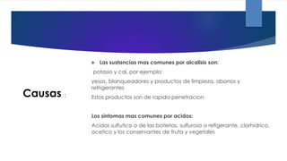  Las sustancias mas comunes por alcalisis son:
potasio y cal, por ejemplo:
yesos, blanqueadores y productos de limpieza, abonos y
refrigerantes
Estos productos son de rapida penetracion
Los sintomas mas comunes por acidos:
Acidos sulfutico o de las baterias, sulfuroso o refigerante, clorhidrico,
acetico y los conservantes de fruta y vegetales
Causas :
 