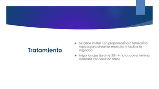 Tratamiento
 Se debe instilar con proparacaína o tetracaína
tópica para aliviar las molestias y facilitar la
irrigación.
 Irrigar los ojos durante 30 mi- nutos como mínimo.
realizarla con solución salina
 