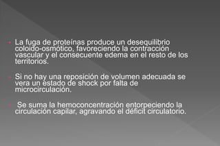 • La fuga de proteínas produce un desequilibrio
coloido-osmótico, favoreciendo la contracción
vascular y el consecuente edema en el resto de los
territorios.
• Si no hay una reposición de volumen adecuada se
vera un estado de shock por falta de
microcirculación.
• Se suma la hemoconcentración entorpeciendo la
circulación capilar, agravando el déficit circulatorio.
 