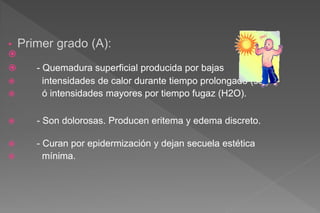 • Primer grado (A):

 - Quemadura superficial producida por bajas
 intensidades de calor durante tiempo prolongado (sol)
 ó intensidades mayores por tiempo fugaz (H2O).
 - Son dolorosas. Producen eritema y edema discreto.
 - Curan por epidermización y dejan secuela estética
 mínima.
 