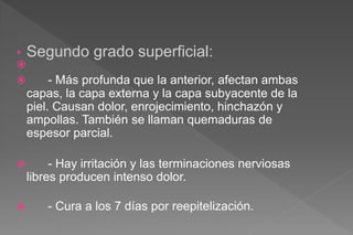 • Segundo grado superficial:

 - Más profunda que la anterior, afectan ambas
capas, la capa externa y la capa subyacente de la
piel. Causan dolor, enrojecimiento, hinchazón y
ampollas. También se llaman quemaduras de
espesor parcial.
 - Hay irritación y las terminaciones nerviosas
libres producen intenso dolor.
 - Cura a los 7 días por reepitelización.
 
