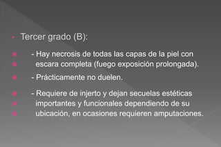 • Tercer grado (B):
 - Hay necrosis de todas las capas de la piel con
 escara completa (fuego exposición prolongada).
 - Prácticamente no duelen.
 - Requiere de injerto y dejan secuelas estéticas
 importantes y funcionales dependiendo de su
 ubicación, en ocasiones requieren amputaciones.
 