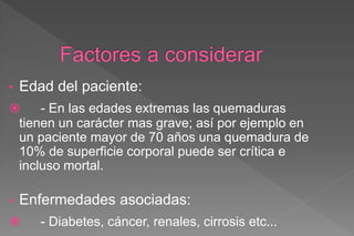 • Edad del paciente:
 - En las edades extremas las quemaduras
tienen un carácter mas grave; así por ejemplo en
un paciente mayor de 70 años una quemadura de
10% de superficie corporal puede ser crítica e
incluso mortal.
• Enfermedades asociadas:
 - Diabetes, cáncer, renales, cirrosis etc...
 