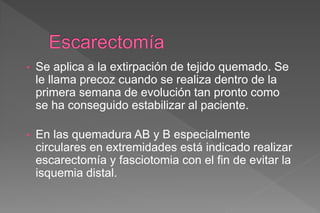 • Se aplica a la extirpación de tejido quemado. Se
le llama precoz cuando se realiza dentro de la
primera semana de evolución tan pronto como
se ha conseguido estabilizar al paciente.
• En las quemadura AB y B especialmente
circulares en extremidades está indicado realizar
escarectomía y fasciotomia con el fin de evitar la
isquemia distal.
 