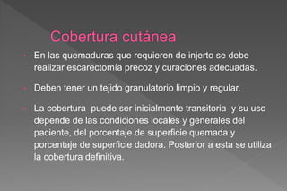• En las quemaduras que requieren de injerto se debe
realizar escarectomía precoz y curaciones adecuadas.
• Deben tener un tejido granulatorio limpio y regular.
• La cobertura puede ser inicialmente transitoria y su uso
depende de las condiciones locales y generales del
paciente, del porcentaje de superficie quemada y
porcentaje de superficie dadora. Posterior a esta se utiliza
la cobertura definitiva.
 
