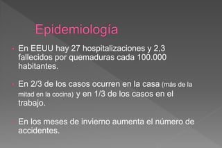 • En EEUU hay 27 hospitalizaciones y 2,3
fallecidos por quemaduras cada 100.000
habitantes.
• En 2/3 de los casos ocurren en la casa (más de la
mitad en la cocina) y en 1/3 de los casos en el
trabajo.
• En los meses de invierno aumenta el número de
accidentes.
 