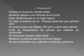  Prevención
• Orientar al usuario/a y familia sobre:
• Mantener alejado a los niños/as de la cocina
• Dejar cilindro de gas en un lugar seguro
• No dejar al alcance de los niños/as productos que generan
calor
• No quitar la tapa del radiador del carro cuando este caliente
• Evitar la manipulación de pólvora por niños/as sin
supervisión
• No almacenar líquidos inflamables
• Mantener el sistema eléctrico en buen estado
• No servir alimentos muy calientes a niños/as y ancianos.
 