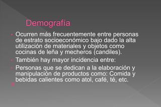 • Ocurren más frecuentemente entre personas
de estrato socioeconómico bajo dado la alta
utilización de materiales y objetos como
cocinas de leña y mecheros (candiles).
• También hay mayor incidencia entre:
• Personas que se dedican a la elaboración y
manipulación de productos como: Comida y
bebidas calientes como atol, café, té, etc.

 