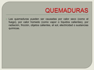 Las quemaduras pueden ser causadas por calor seco (como el fuego), por calor húmedo (como vapor o líquidos calientes), por radiación, fricción, objetos calientes, el sol, electricidad o sustancias químicas.QUEMADURAS