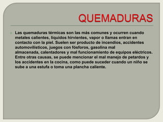 Las quemaduras térmicas son las más comunes y ocurren cuando metales calientes, líquidos hirvientes, vapor o llamas entran en contacto con la piel. Suelen ser producto de incendios, accidentes automovilísticos, juegos con fósforos, gasolina mal almacenada, calentadores y mal funcionamiento de equipos eléctricos. Entre otras causas, se puede mencionar el mal manejo de petardos y los accidentes en la cocina, como puede suceder cuando un niño se sube a una estufa o toma una plancha caliente.QUEMADURAS