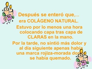 Después se enteró que ,…   era COLÁGENO NATURAL.  Estuvo por lo menos una hora colocando capa tras capa de CLARAS en la mano.  Por la tarde, no sintió más dolor y al día siguiente apenas había una marca rojiza-morada donde se había quemado.  