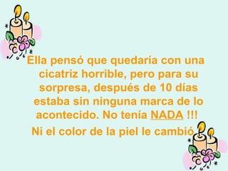 Ella pensó que quedaría con una cicatriz horrible, pero para su sorpresa, después de 10 días estaba sin ninguna marca de lo acontecido. No tenía  NADA  !!!  Ni el color de la piel le cambió. 