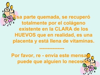 Esa parte quemada, se recuperó totalmente por el colágeno existente en la CLARA de los HUEVOS que en realidad, es una placenta y está llena de vitaminas. --------------- Por favor, re - envía este mensaje, puede que alguien lo necesite. 