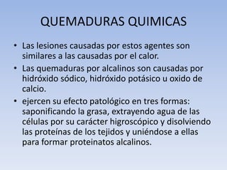 QUEMADURAS QUIMICAS
• Las lesiones causadas por estos agentes son
  similares a las causadas por el calor.
• Las quemaduras por alcalinos son causadas por
  hidróxido sódico, hidróxido potásico u oxido de
  calcio.
• ejercen su efecto patológico en tres formas:
  saponificando la grasa, extrayendo agua de las
  células por su carácter higroscópico y disolviendo
  las proteínas de los tejidos y uniéndose a ellas
  para formar proteinatos alcalinos.
 