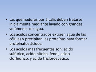• Las quemaduras por álcalis deben tratarse
  inicialmente mediante lavado con grandes
  volúmenes de agua.
• Los ácidos concentrados extraen agua de las
  células y precipitan las proteínas para formar
  proteinatos ácidos.
• Los acidos mas frecuentes son: acido
  sulfurico, acido nitrico, fenol, acido
  clorhidrico, y acido tricloroacetico.
 