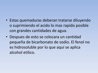 • Estas quemaduras deberan tratarse diluyendo
  o suprimiendo el acido lo mas rapido posible
  con grandes cantidades de agua.
• Despues de esto se colocara un cantidad
  pequeña de bicarbonato de sodio. El fenol no
  es hidrosoluble por lo que aquí se aplica
  alcohol etilico.
 