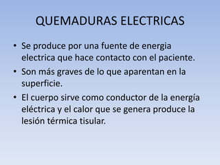 QUEMADURAS ELECTRICAS
• Se produce por una fuente de energia
  electrica que hace contacto con el paciente.
• Son más graves de lo que aparentan en la
  superficie.
• El cuerpo sirve como conductor de la energía
  eléctrica y el calor que se genera produce la
  lesión térmica tisular.
 