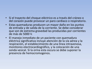 • Si el trayecto del choque eléctrico es a través del cráneo o
  del corazón puede provocar un paro cardiaco o respiratorio.
• Estas quemaduras producen un mayor daño en los puntos
  de entrada y de salida de la corriente. Se debe considerar
  que son de extrema gravedad las producidas por corrientes
  de más de 5000 V.
• El manejo inmediato de un paciente con quemadura
  eléctrica significativa incluye atención de la vía aérea y la
  respiración, el establecimiento de una línea intravenosa,
  monitoreo electrocardiográfico, y la colocación de una
  sonda vesical. Si la orina esta oscura se debe suponer la
  presencia de hemocromogenos.
 