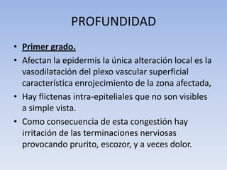 PROFUNDIDAD
• Primer grado.
• Afectan la epidermis la única alteración local es la
  vasodilatación del plexo vascular superficial
  característica enrojecimiento de la zona afectada,
• Hay flictenas intra-epiteliales que no son visibles
  a simple vista.
• Como consecuencia de esta congestión hay
  irritación de las terminaciones nerviosas
  provocando prurito, escozor, y a veces dolor.
 