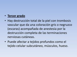 • Tercer grado
• Hay destrucción total de la piel con trombosis
  vascular que da una coloración gris o negruzco
  (escaras) acompañada de anestesia por la
  destrucción completa de las terminaciones
  nerviosas cutáneas.
• Puede afectar a tejidos profundos como el
  tejido celular subcutáneo, músculos, hueso.
 