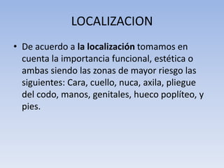LOCALIZACION
• De acuerdo a la localización tomamos en
  cuenta la importancia funcional, estética o
  ambas siendo las zonas de mayor riesgo las
  siguientes: Cara, cuello, nuca, axila, pliegue
  del codo, manos, genitales, hueco poplíteo, y
  pies.
 