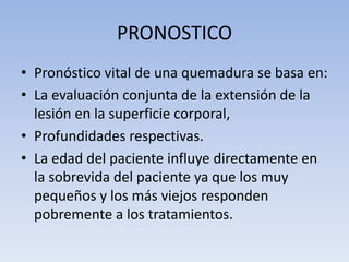PRONOSTICO
• Pronóstico vital de una quemadura se basa en:
• La evaluación conjunta de la extensión de la
  lesión en la superficie corporal,
• Profundidades respectivas.
• La edad del paciente influye directamente en
  la sobrevida del paciente ya que los muy
  pequeños y los más viejos responden
  pobremente a los tratamientos.
 