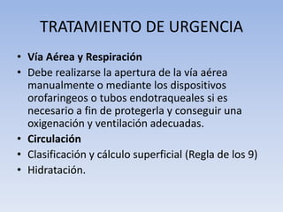 TRATAMIENTO DE URGENCIA
• Vía Aérea y Respiración
• Debe realizarse la apertura de la vía aérea
  manualmente o mediante los dispositivos
  orofaringeos o tubos endotraqueales si es
  necesario a fin de protegerla y conseguir una
  oxigenación y ventilación adecuadas.
• Circulación
• Clasificación y cálculo superficial (Regla de los 9)
• Hidratación.
 