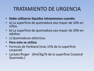 TRATAMIENTO DE URGENCIA
• Debe utilizarse líquidos intravenosos cuando:
• a) La superficie de quemadura sea mayor de 10% en
  niños.
• b) La superficie de quemadura sea mayor de 20% en
  adultos.
• c) Quemaduras eléctricas
• Para esto se utiliza:
• Formula de Parkland (mas 15% de la superficie
  corporal)
• Lactato Ringer (4ml/Kg/% de la superficie Corporal
  Quemada.)
 