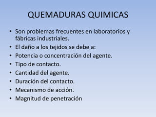QUEMADURAS QUIMICAS
• Son problemas frecuentes en laboratorios y
  fábricas industriales.
• El daño a los tejidos se debe ...