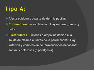 Tipo A:
 Afecta epidermis o parte de dermis papilar.
 Eritematosas: vasodilatación. Hay escozor, prurito y
dolor.
 Flictenulares. Flictenas o ampollas debido a la
salida de plasma a través de la pared capilar. Hay
irritación y compresión de terminaciones nerviosas:
son muy dolorosas (hiperalgesia)
 