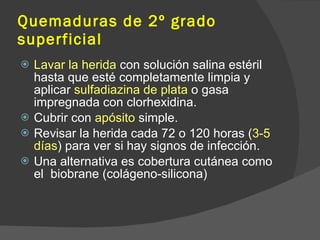 Quemaduras de 2º grado
superficial
 Lavar la herida con solución salina estéril
hasta que esté completamente limpia y
aplicar sulfadiazina de plata o gasa
impregnada con clorhexidina.
 Cubrir con apósito simple.
 Revisar la herida cada 72 o 120 horas (3-5
días) para ver si hay signos de infección.
 Una alternativa es cobertura cutánea como
el biobrane (colágeno-silicona)
 