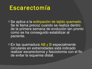 Escarectomía
Se aplica a la extirpación de tejido quemado.
Se le llama precoz cuando se realiza dentro
de la primera semana de evolución tan pronto
como se ha conseguido estabilizar al
paciente.
En las quemadura AB y B especialmente
circulares en extremidades está indicado
realizar escarectomía y fasciotomia con el fin
de evitar la isquemia distal.
 
