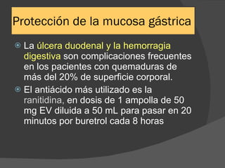 Protección de la mucosa gástrica La  úlcera duodenal y la hemorragia digestiva  son complicaciones frecuentes en los pacientes con quemaduras de más del 20% de superficie corporal. El antiácido más utilizado es la  ranitidina,  en dosis de 1 ampolla de 50 mg EV diluida a 50 mL para pasar en 20 minutos por buretrol cada 8 horas 