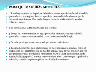 PARA QUEMADURAS MENORES: 1. Si no hay rupturas en la piel, se debe dejar correr agua fría sobre el área de la quemadura o sumergir el área en agua fría, pero no helada, durante por lo menos cinco minutos. Una toalla limpia, húmeda y fría también ayuda a reducir el dolor.2. Se debe calmar y darle confianza a la víctima.3. Luego de lavar o remojar en agua por varios minutos, se debe cubrir la quemadura con un vendaje estéril o con un trozo de tela limpio. 4. Se debe proteger la quemadura de presiones o fricciones. 5. Los medicamentos para el dolor que no necesitan receta médica, como el ibuprofeno o el acetaminofén, se pueden utilizar para aliviar el dolor, a la vez que pueden ayudar a reducir la hinchazón. NO SE DEBE administrar ácido acetilsalicílico(aspirina) a niños menores de 12 años. Una vez que la piel se ha enfriado, también se puede aplicar una loción humectante. 