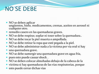 NO SE DEBE NO se deben aplicar ungüentos, hielo, medicamentos, cremas, aceites en aerosol ni cualquier otro.remedio casero en las quemaduras graves. NO se debe respirar, soplar ni toser sobre la quemadura.. NO se debe tocar la piel muerta o ampollada. NO se debe retirar la ropa que esté pegada a la piel. NO se debe administrar nada a la víctima por vía oral si hay una quemadura grave. NO se debe sumergir una quemadura grave en agua fría, pues esto puede causar shock . NO se deben colocar almohadas debajo de la cabeza de la víctima si hay quemaduras de las vías respiratorias, porque esto puede cerrar dichas vías
