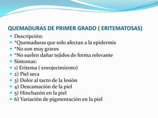 QUEMADURAS DE PRIMER GRADO ( ERITEMATOSAS)Descripción: *Quemaduras que solo afectan a la epidermis *No son muy graves *No suelen dañar tejidos de forma relevante Síntomas: 1) Eritema ( enrojecimiento) 2) Piel seca 3) Dolor al tacto de la lesión 4) Descamación de la piel 5) Hinchazón en la piel 6) Variación de pigmentación en la piel 