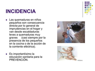 INCIDENCIA
   Las quemaduras en niños
    pequeños son consecuencia
    directa por lo general de
    imprudencias en el hogar y
    van desde escaldaduras
    leves a quemaduras muy
    graves (casi siempre por la
    presencia de los pequeños
    en la cocina o de la acción de
    la corriente eléctrica).

   Es importantísimo la
    educación sanitaria para la
    PREVENCiÓN.
 