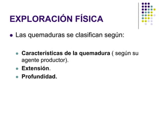 EXPLORACIÓN FÍSICA
   Las quemaduras se clasifican según:

       Características de la quemadura ( según su
        agente productor).
       Extensión.
       Profundidad.
 
