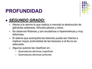 PROFUNDIDAD
   SEGUNDO GRADO:
       Afecta a la dermis lo que implica a menudo la destrucción de
        glándulas sebáceas, folículos pilosos y otras..
       Se observan flictenas y son exudativas e hipereméricas y muy
        dolorosas.
       El edema que acompaña las lesiones puede ser intenso e
        implicar mayor profundidad de las lesiones si el tto.no es
        adecuado.
       Algunos autores las clasifican en :
             Quemaduras dérmicas superficial.
             Quemaduras dérmicas profundo.
 