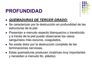 PROFUNDIDAD
   QUEMADURAS DE TERCER GRADO:
   Se caracterizan por la destrucción en profundidad de las
    estructuras de la piel.
   Presentan a menudo aspecto blanquecino y translúcido
    y a través de la piel puede observarse los vasos
    sanguíneos más oscuros, coagulados.
   No existe dolor por la destrucción completa de las
    terminaciones nerviosas.
   Estas quemaduras producen cicatrices muy importantes
    y necesitan a menudo tto. plástico.
 