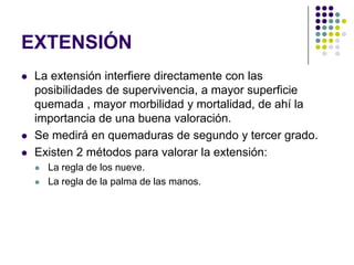 EXTENSIÓN
   La extensión interfiere directamente con las
    posibilidades de supervivencia, a mayor superficie
    quemada , mayor morbilidad y mortalidad, de ahí la
    importancia de una buena valoración.
   Se medirá en quemaduras de segundo y tercer grado.
   Existen 2 métodos para valorar la extensión:
       La regla de los nueve.
       La regla de la palma de las manos.
 