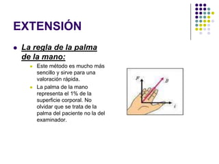 EXTENSIÓN
   La regla de la palma
    de la mano:
         Este método es mucho más
          sencillo y sirve para una
          valoración rápida.
         La palma de la mano
          representa el 1% de la
          superficie corporal. No
          olvidar que se trata de la
          palma del paciente no la del
          examinador.
 