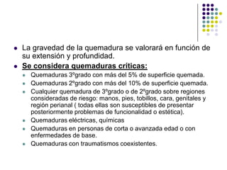    La gravedad de la quemadura se valorará en función de
    su extensión y profundidad.
   Se considera quemaduras críticas:
       Quemaduras 3ºgrado con más del 5% de superficie quemada.
       Quemaduras 2ºgrado con más del 10% de superficie quemada.
       Cualquier quemadura de 3ºgrado o de 2ºgrado sobre regiones
        consideradas de riesgo: manos, pies, tobillos, cara, genitales y
        región perianal ( todas ellas son susceptibles de presentar
        posteriormente problemas de funcionalidad o estética).
       Quemaduras eléctricas, químicas
       Quemaduras en personas de corta o avanzada edad o con
        enfermedades de base.
       Quemaduras con traumatismos coexistentes.
 
