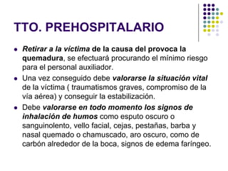 TTO. PREHOSPITALARIO
   Retirar a la víctima de la causa del provoca la
    quemadura, se efectuará procurando el mínimo riesgo
    para el personal auxiliador.
   Una vez conseguido debe valorarse la situación vital
    de la víctima ( traumatismos graves, compromiso de la
    vía aérea) y conseguir la estabilización.
   Debe valorarse en todo momento los signos de
    inhalación de humos como esputo oscuro o
    sanguinolento, vello facial, cejas, pestañas, barba y
    nasal quemado o chamuscado, aro oscuro, como de
    carbón alrededor de la boca, signos de edema faríngeo.
 