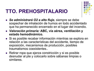 TTO. PREHOSPITALARIO
   Se administrará O2 a alto flujo, siempre se debe
    sospechar de inhalación de humos en todo accidentado
    que ha permanecido encerrado en el lugar del incendio.
   Valoración primaria: ABC, vía aérea, ventilación y
    estado hemodinámico.
   Si es posible recabar información mientras se explora en
    relación a las características del accidente, tiempo de
    exposición, mecanismos de producción, posibles
    traumatismos coexistentes..
   Retirar ropa que ejerza constricción y si es posible
    desnudar al pte y colocarlo sobre sábanas limpias o
    similares.
 
