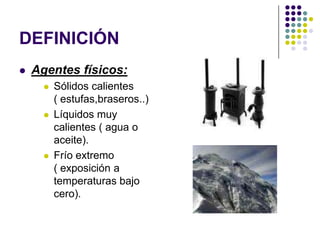 DEFINICIÓN
   Agentes físicos:
         Sólidos calientes
          ( estufas,braseros..)
         Líquidos muy
          calientes ( agua o
          aceite).
         Frío extremo
          ( exposición a
          temperaturas bajo
          cero).
 