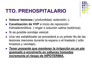 TTO. PREHOSPITALARIO
   Valorar lesiones ( profundidad, extensión..).
   Canalización de VVP e inicio de reposición
    hidroelectrolítica ( ringer o solución salina isotónica).
   Si es posible sondaje vesical.
   Una vez estabilizado se procederá a un primer tto de las
    lesiones menores durante la espera o el traslado ( sólo
    limpieza y vendaje).
   Tener presente que mantener la irrigación en un pte
    quemado o envolverlo en sábanas húmedas
    incrementa el riesgo de HIPOTERMIA.
 