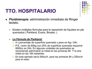 TTO. HOSPITALARIO
   Fluidoterapia: administración inmediata de Ringer
    lactato.

       Existen múltiples fórmulas para la reposición de líquidos en pte
        quemados ( Parkland, Evans, Brooke..)

       La Fórmula de Parkland:
           4 x porcentaje de superficie quemada x peso en Kg./ 24h.
           P.E. varón de 80Kg con 25% de superficie quemada requerirá
            8000cc en 24h. En algunas unidades de quemados se
            recomienda administrar la mitad en las primeras 8h. Y la otra
            mitad en las 16h restantes.
           En este ejemplo sería 500cc/h. para las primeras 8h y 250cc/h
            para el resto.
 