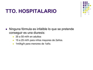 TTO. HOSPITALARIO


   Ninguna fórmula es infalible lo que se pretende
    conseguir es una diuresis:
         35 a 50 ml/h en adultos
         15 a 25 ml/h para niños mayores de 2años.
         1ml/kg/h para menores de 1año.
 